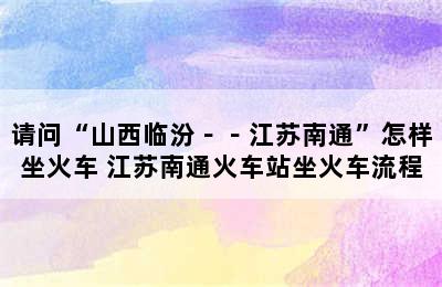 请问“山西临汾－－江苏南通”怎样坐火车 江苏南通火车站坐火车流程